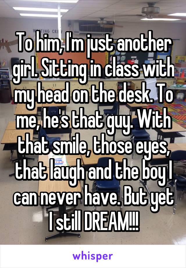 To him, I'm just another girl. Sitting in class with my head on the desk. To me, he's that guy. With that smile, those eyes, that laugh and the boy I can never have. But yet I still DREAM!!!