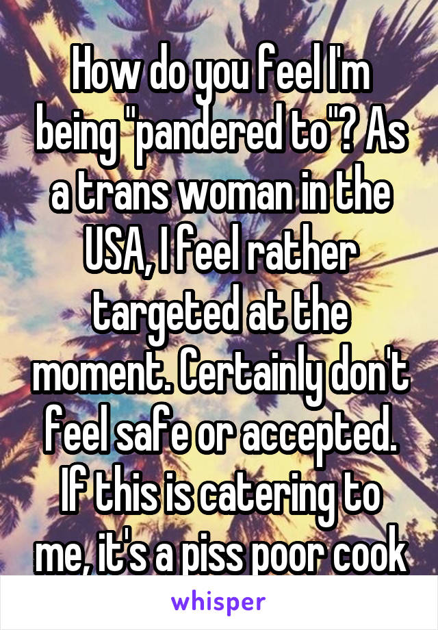 How do you feel I'm being "pandered to"? As a trans woman in the USA, I feel rather targeted at the moment. Certainly don't feel safe or accepted. If this is catering to me, it's a piss poor cook