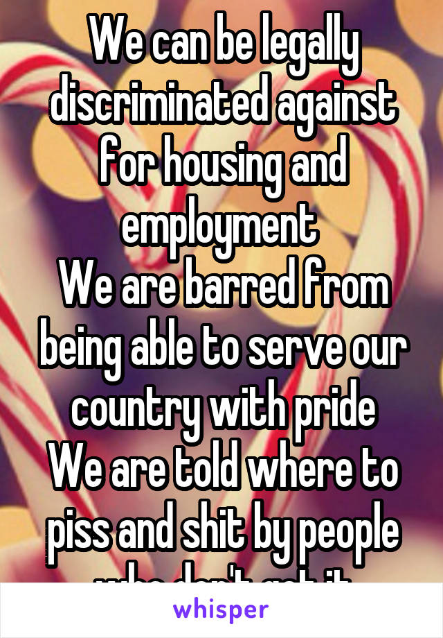 We can be legally discriminated against for housing and employment 
We are barred from being able to serve our country with pride
We are told where to piss and shit by people who don't get it