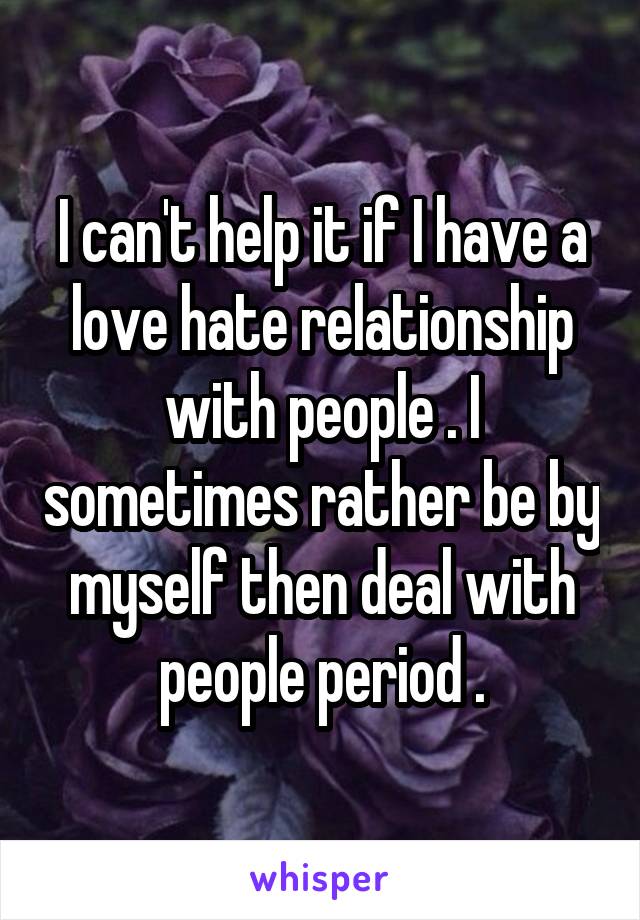 I can't help it if I have a love hate relationship with people . I sometimes rather be by myself then deal with people period .