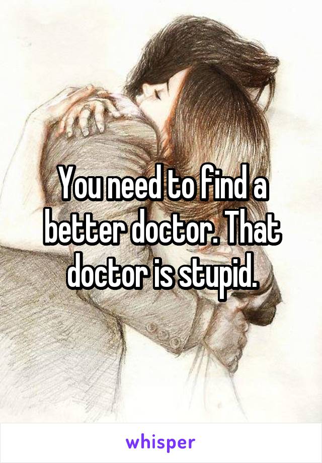 You need to find a better doctor. That doctor is stupid.