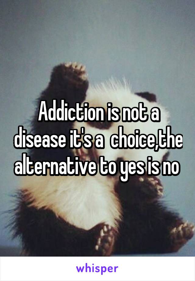 Addiction is not a disease it's a  choice,the alternative to yes is no 