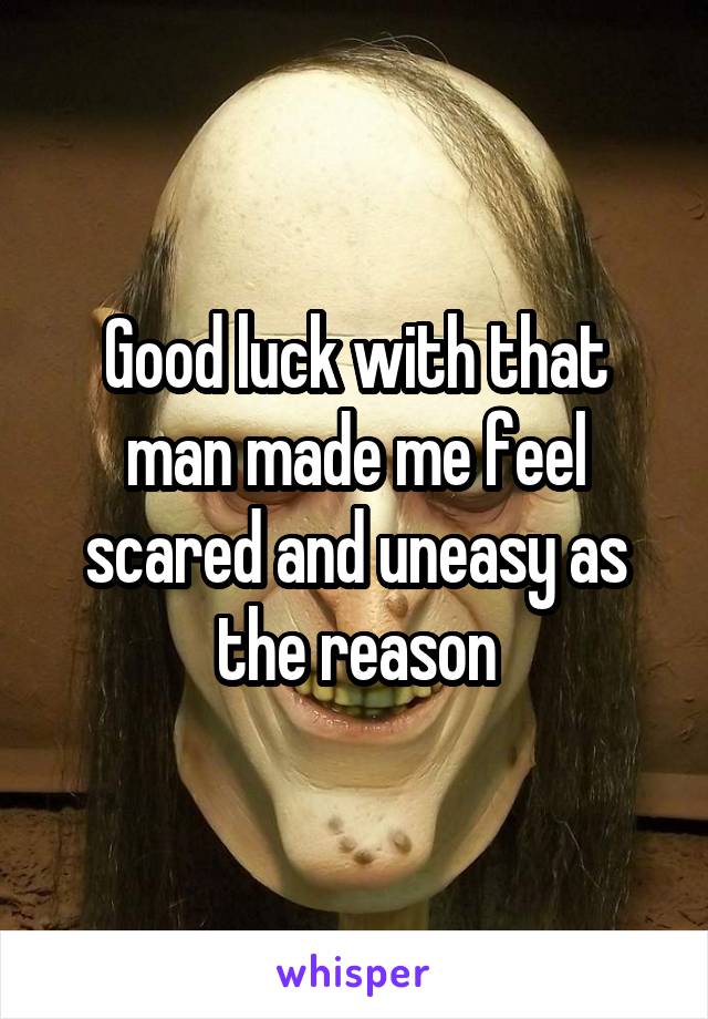 Good luck with that man made me feel scared and uneasy as the reason