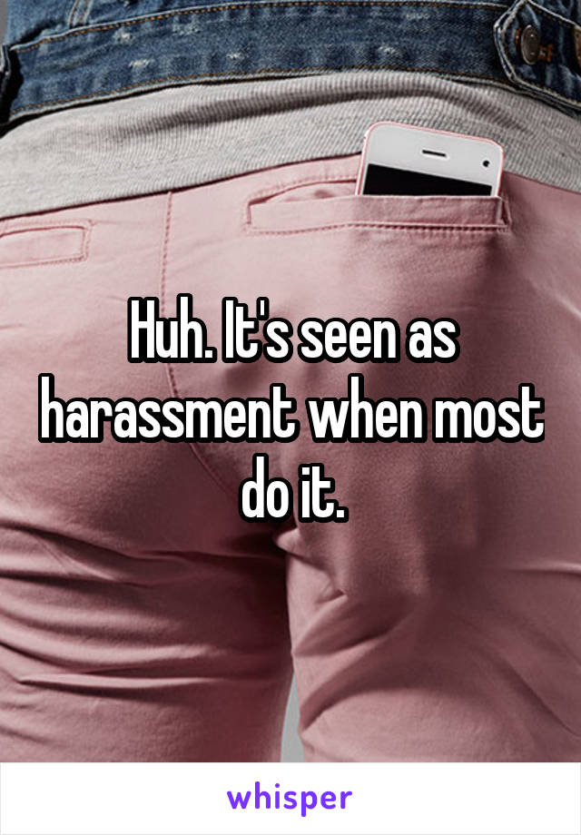 Huh. It's seen as harassment when most do it.