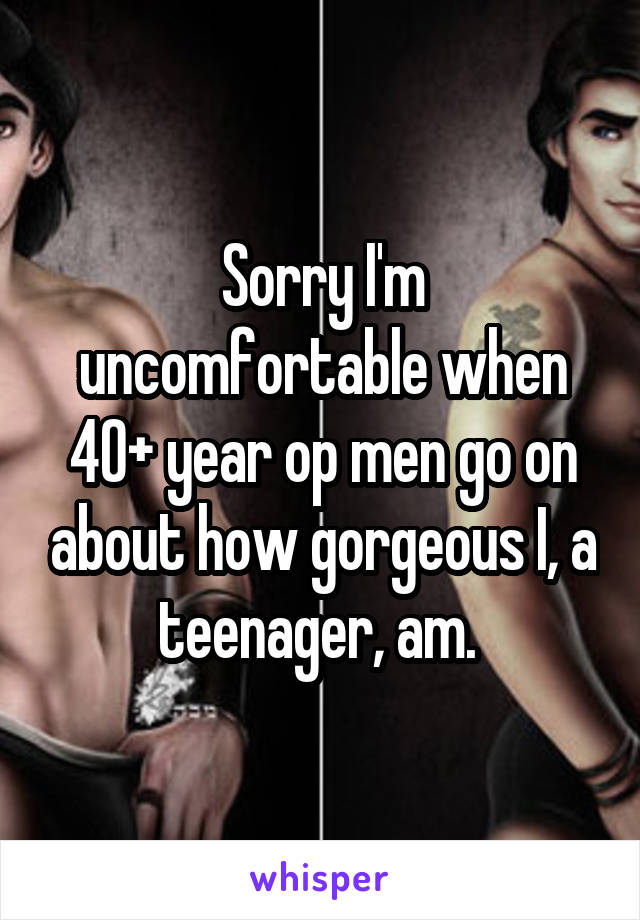 Sorry I'm uncomfortable when 40+ year op men go on about how gorgeous I, a teenager, am. 