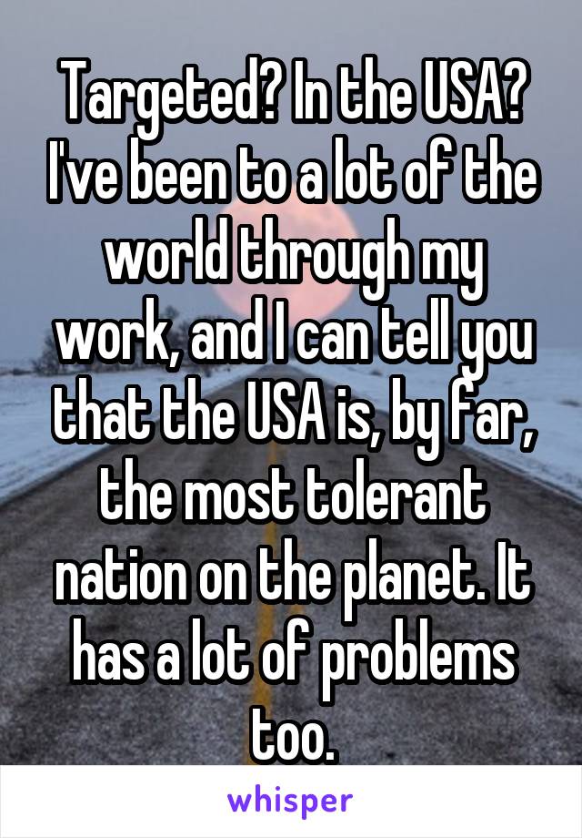 Targeted? In the USA? I've been to a lot of the world through my work, and I can tell you that the USA is, by far, the most tolerant nation on the planet. It has a lot of problems too.