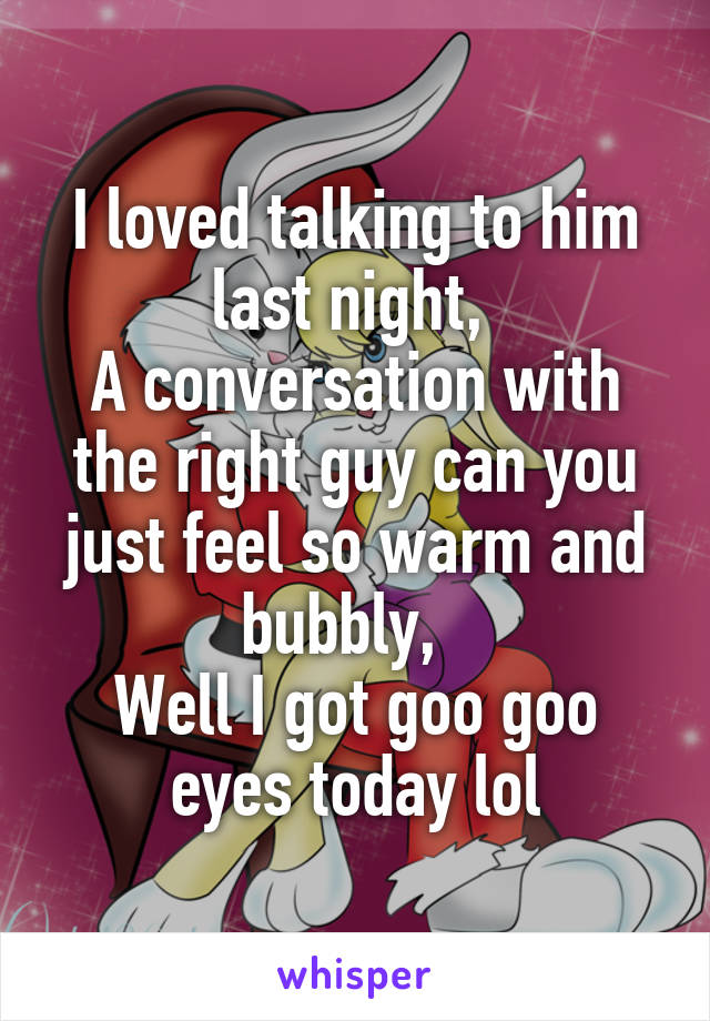I loved talking to him last night, 
A conversation with the right guy can you just feel so warm and bubbly,  
Well I got goo goo eyes today lol