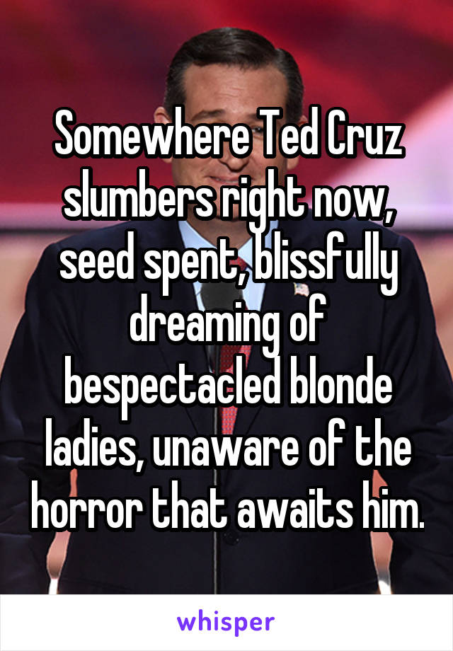 Somewhere Ted Cruz slumbers right now, seed spent, blissfully dreaming of bespectacled blonde ladies, unaware of the horror that awaits him.