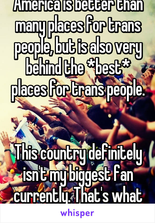 America is better than many places for trans people, but is also very behind the *best* places for trans people. 

This country definitely isn't my biggest fan currently. That's what I'm talking to