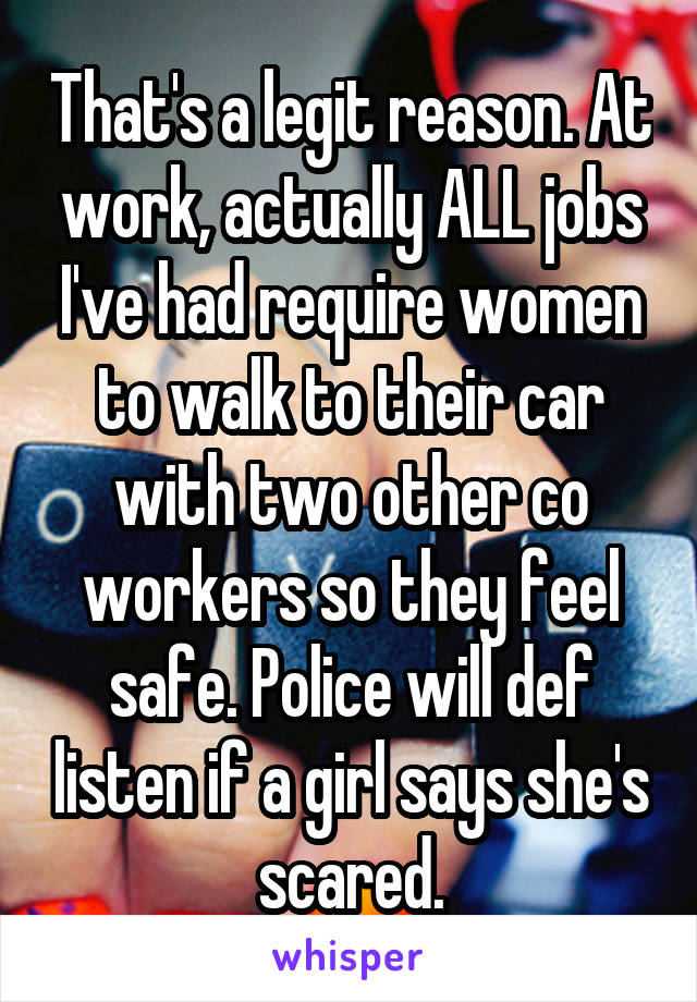 That's a legit reason. At work, actually ALL jobs I've had require women to walk to their car with two other co workers so they feel safe. Police will def listen if a girl says she's scared.