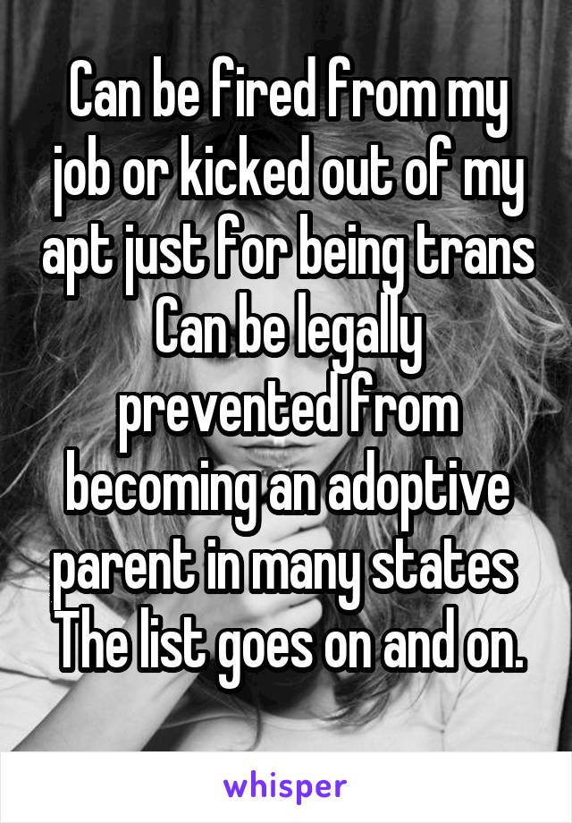 Can be fired from my job or kicked out of my apt just for being trans
Can be legally prevented from becoming an adoptive parent in many states 
The list goes on and on. 