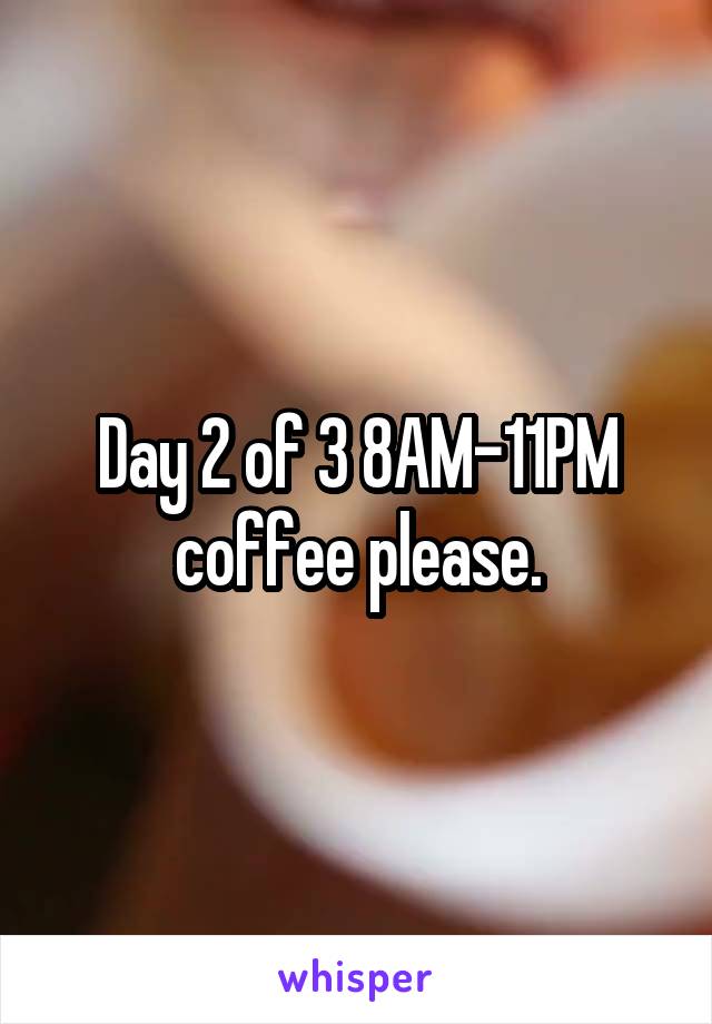 Day 2 of 3 8AM-11PM coffee please.