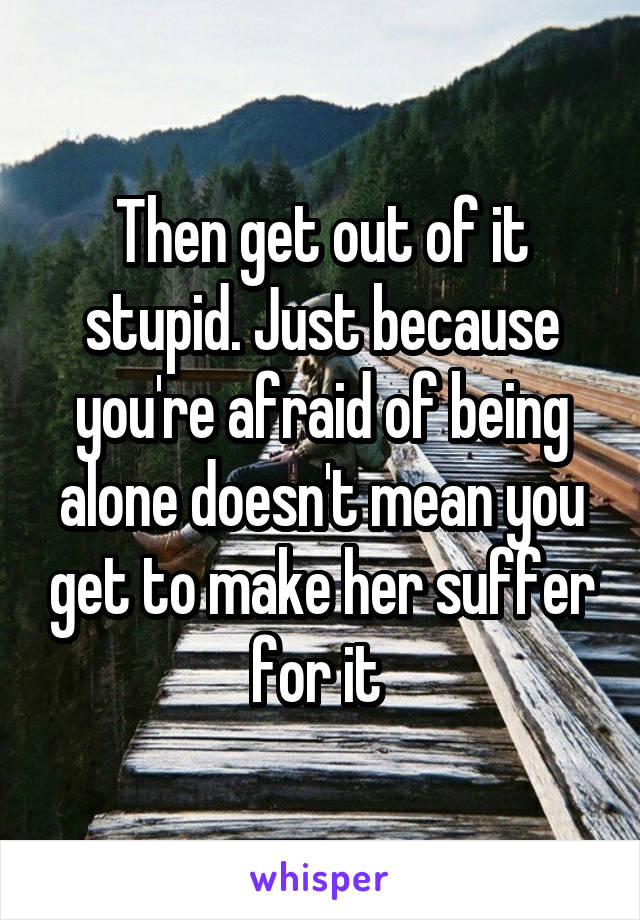 Then get out of it stupid. Just because you're afraid of being alone doesn't mean you get to make her suffer for it 