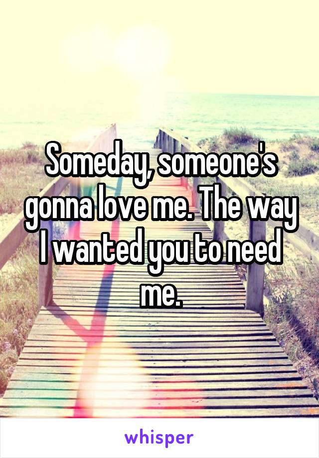 Someday, someone's gonna love me. The way I wanted you to need me.