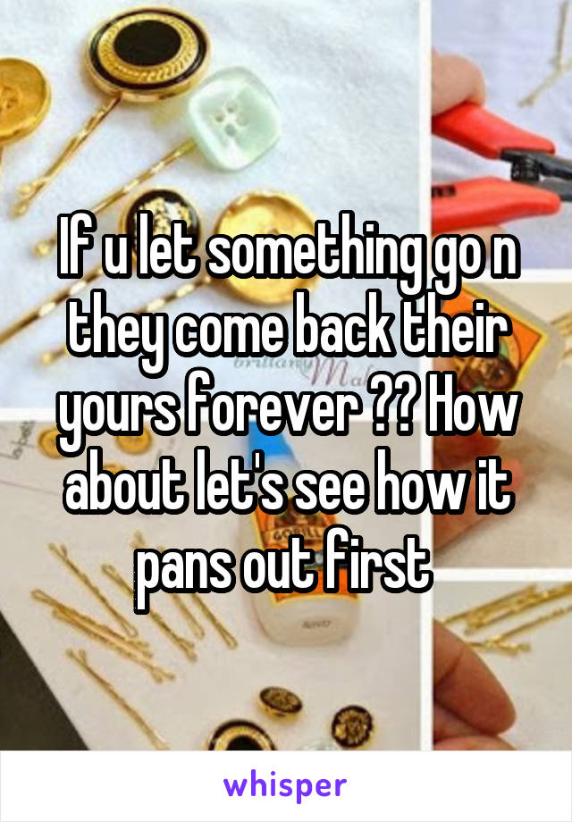 If u let something go n they come back their yours forever ?? How about let's see how it pans out first 