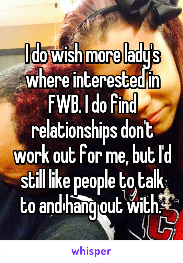 I do wish more lady's where interested in FWB. I do find relationships don't work out for me, but I'd still like people to talk to and hang out with. 