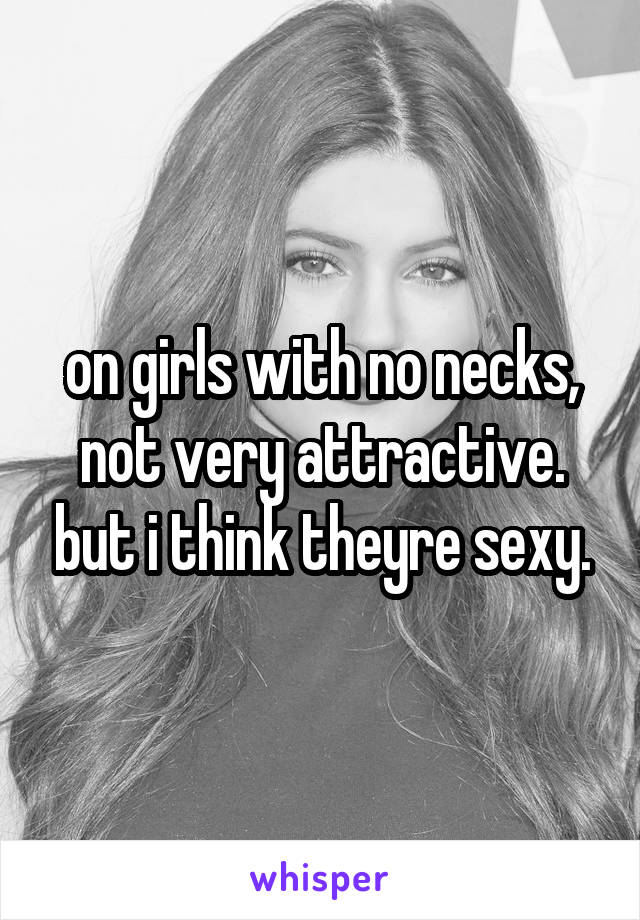 on girls with no necks, not very attractive. but i think theyre sexy.