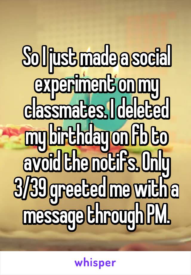 So I just made a social experiment on my classmates. I deleted my birthday on fb to avoid the notifs. Only 3/39 greeted me with a message through PM.