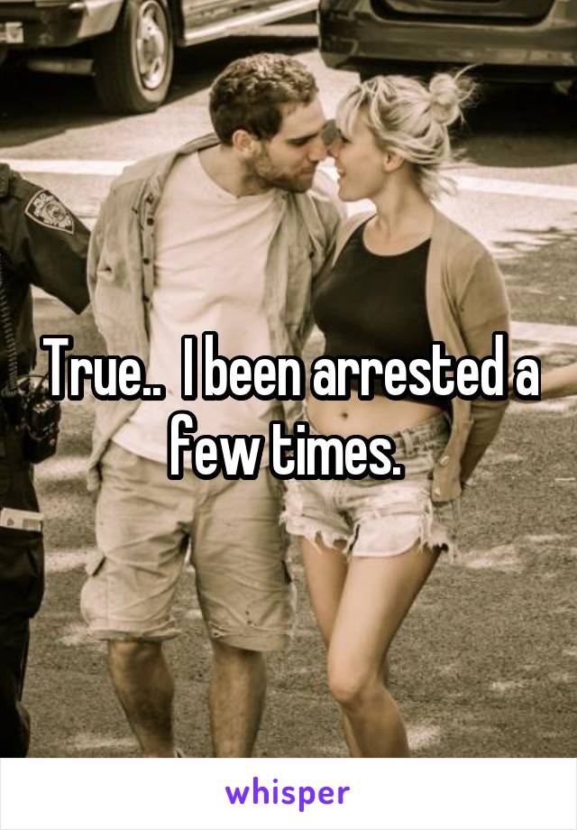 True..  I been arrested a few times. 