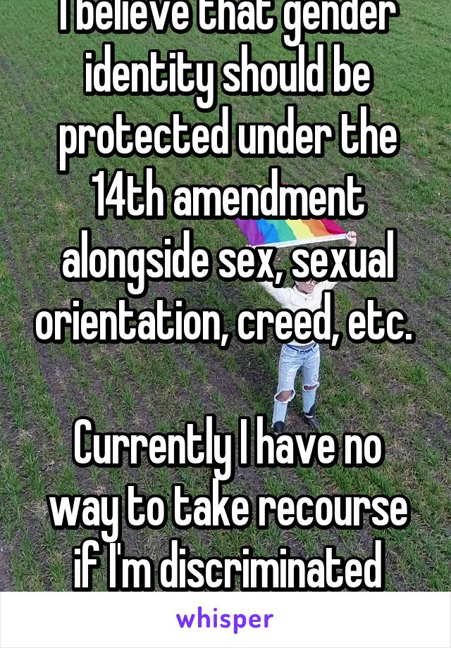 I believe that gender identity should be protected under the 14th amendment alongside sex, sexual orientation, creed, etc. 

Currently I have no way to take recourse if I'm discriminated against 