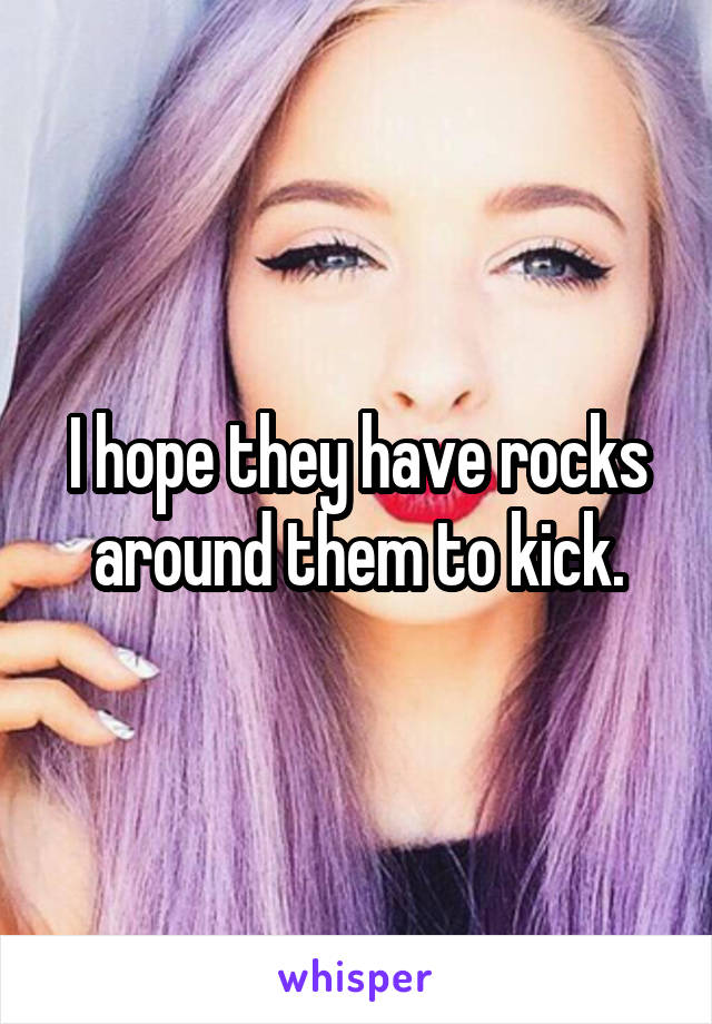 I hope they have rocks around them to kick.