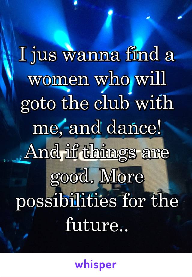 I jus wanna find a women who will goto the club with me, and dance! And if things are good. More possibilities for the future..