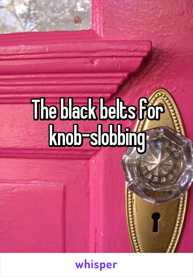 The black belts for knob-slobbing
