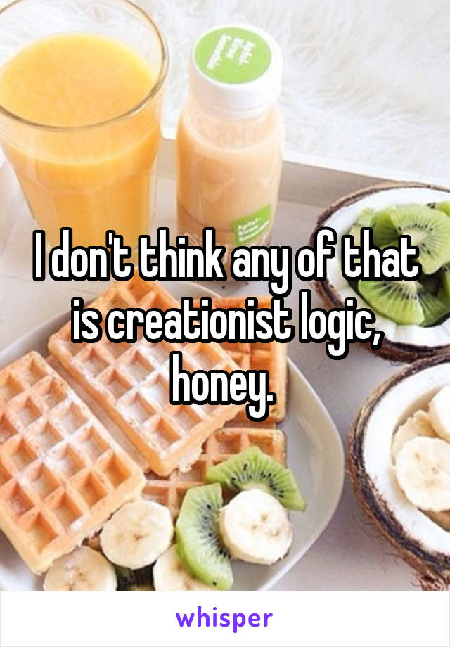 I don't think any of that is creationist logic, honey. 