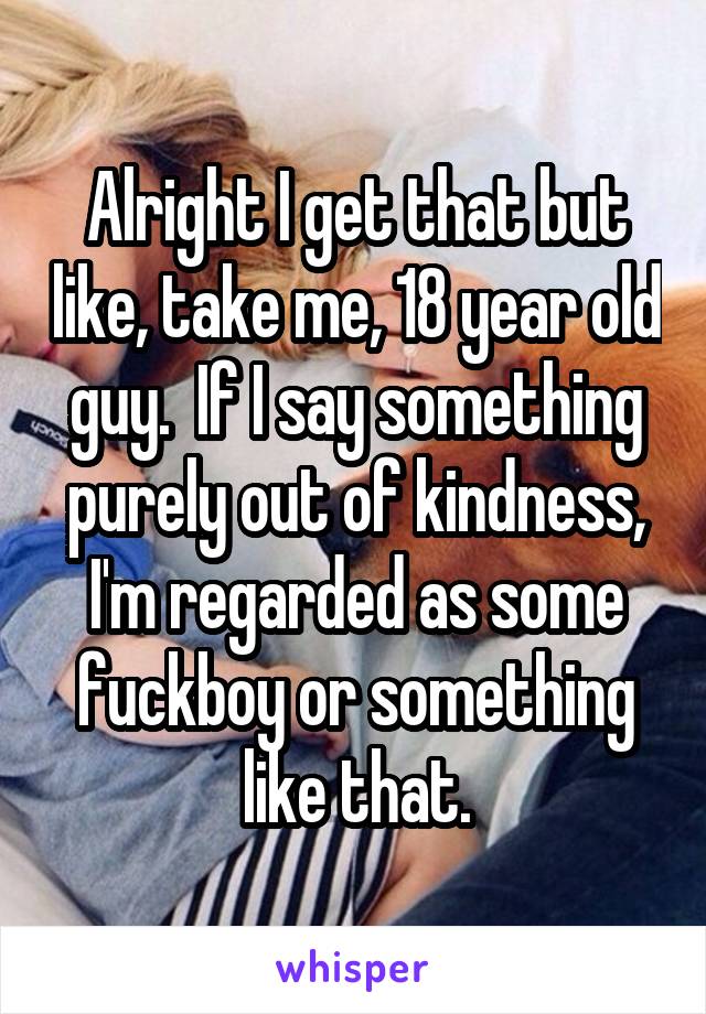 Alright I get that but like, take me, 18 year old guy.  If I say something purely out of kindness, I'm regarded as some fuckboy or something like that.