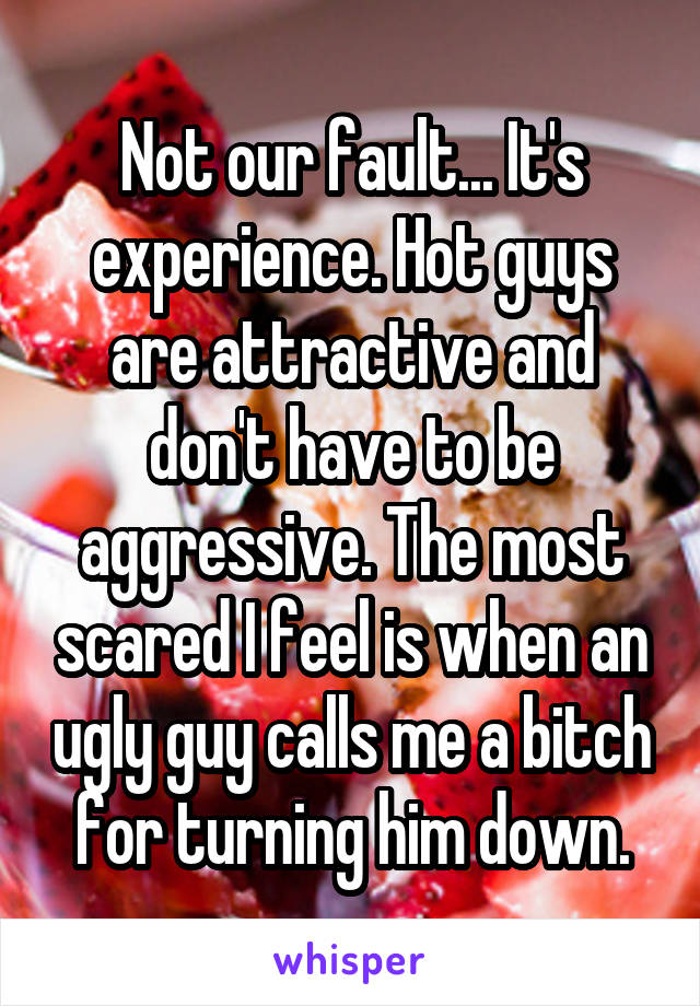 Not our fault... It's experience. Hot guys are attractive and don't have to be aggressive. The most scared I feel is when an ugly guy calls me a bitch for turning him down.