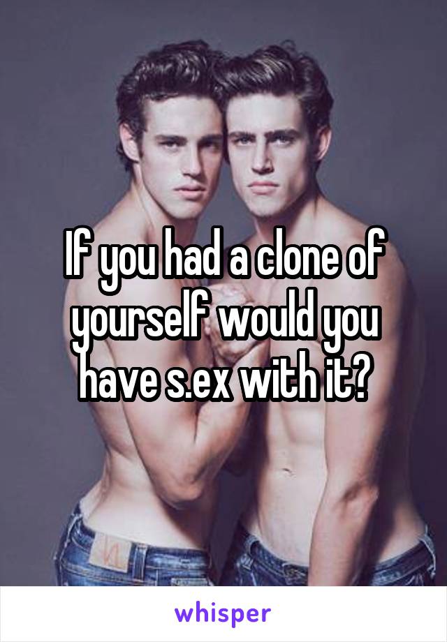 If you had a clone of yourself would you have s.ex with it?