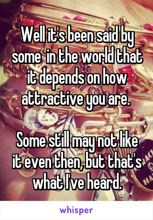 Well it's been said by some  in the world that it depends on how attractive you are. 

Some still may not like it even then, but that's what I've heard.