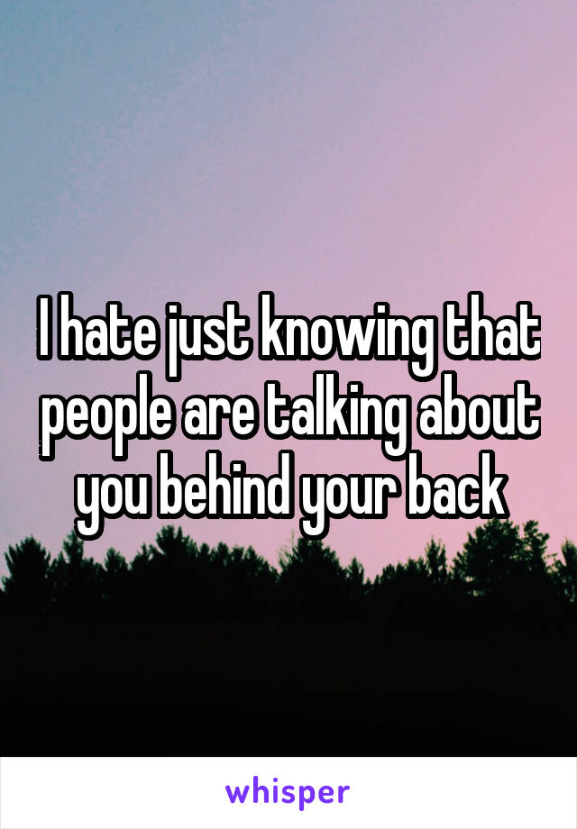I hate just knowing that people are talking about you behind your back