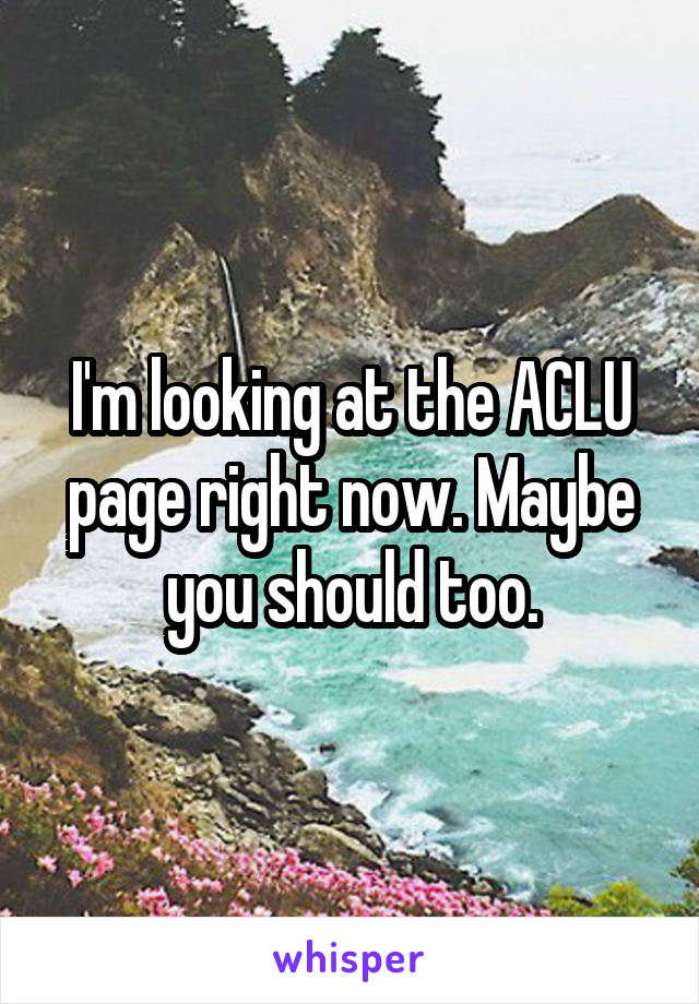 I'm looking at the ACLU page right now. Maybe you should too.