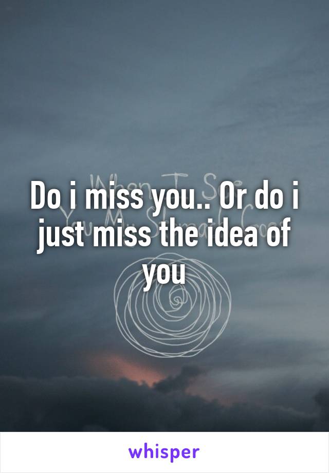 Do i miss you.. Or do i just miss the idea of you