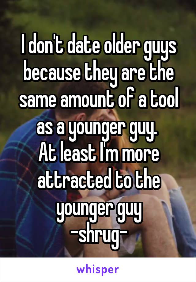 I don't date older guys because they are the same amount of a tool as a younger guy. 
At least I'm more attracted to the younger guy
-shrug-