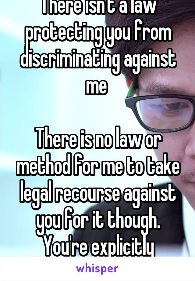 There isn't a law protecting you from discriminating against me 

There is no law or method for me to take legal recourse against you for it though. You're explicitly protected