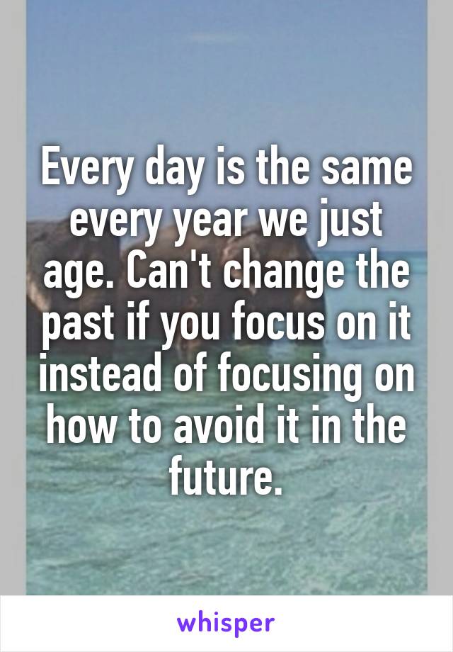 Every day is the same every year we just age. Can't change the past if you focus on it instead of focusing on how to avoid it in the future.