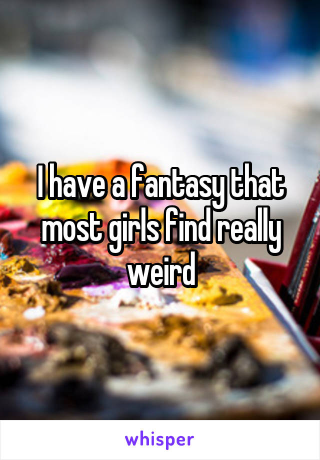 I have a fantasy that most girls find really weird