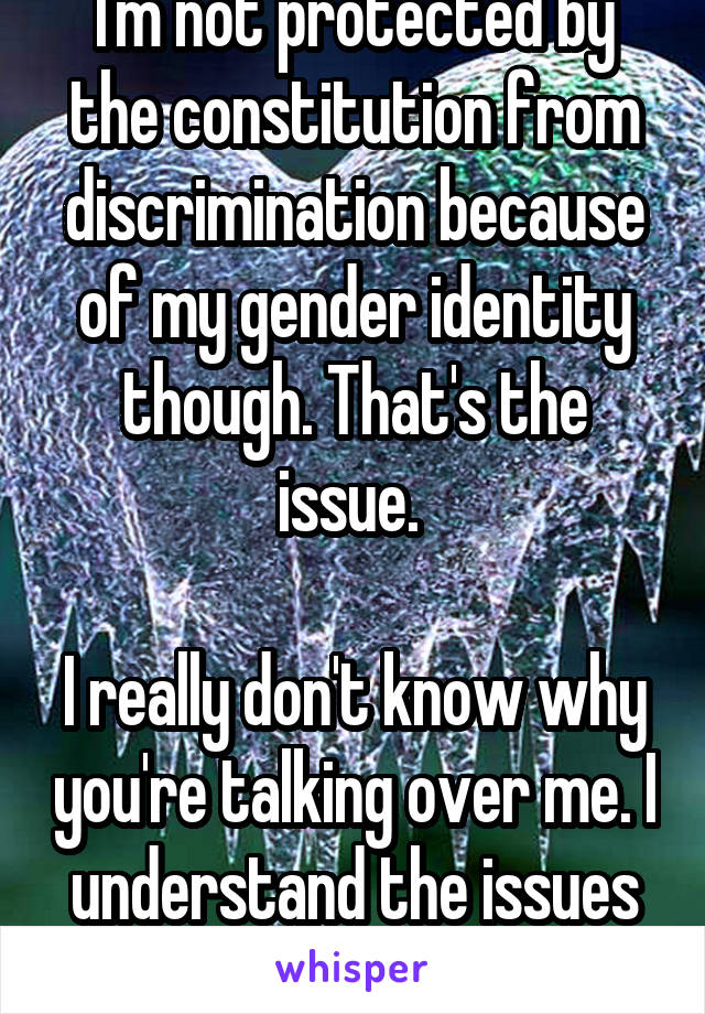 I'm not protected by the constitution from discrimination because of my gender identity though. That's the issue. 

I really don't know why you're talking over me. I understand the issues better...