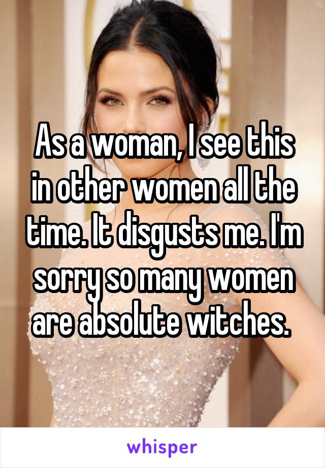 As a woman, I see this in other women all the time. It disgusts me. I'm sorry so many women are absolute witches. 