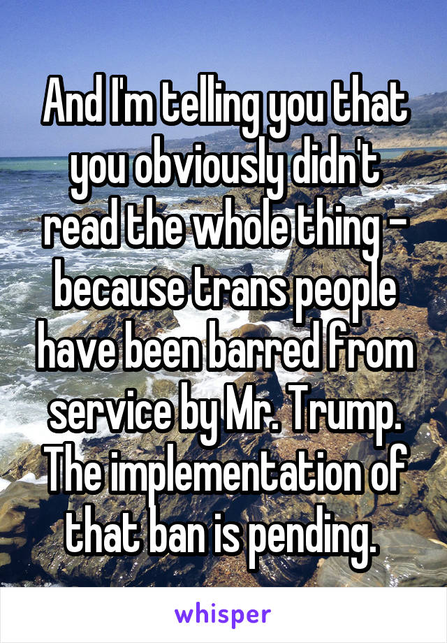 And I'm telling you that you obviously didn't read the whole thing - because trans people have been barred from service by Mr. Trump. The implementation of that ban is pending. 