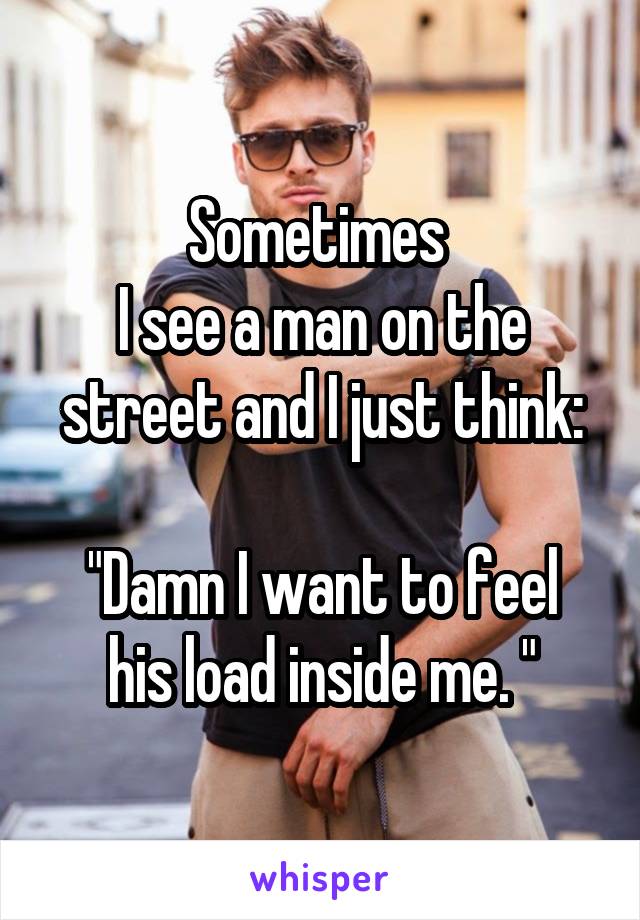 Sometimes 
I see a man on the street and I just think:

"Damn I want to feel his load inside me. "