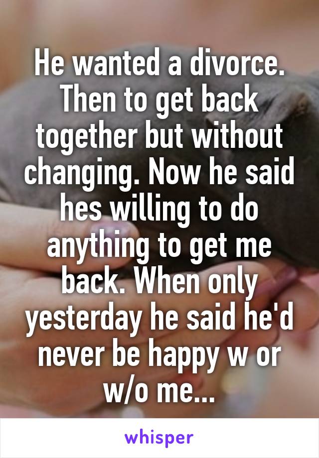 He wanted a divorce. Then to get back together but without changing. Now he said hes willing to do anything to get me back. When only yesterday he said he'd never be happy w or w/o me...