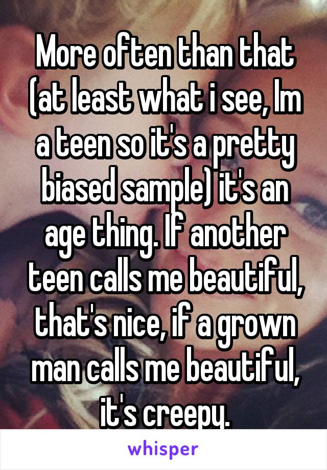 More often than that (at least what i see, Im a teen so it's a pretty biased sample) it's an age thing. If another teen calls me beautiful, that's nice, if a grown man calls me beautiful, it's creepy.