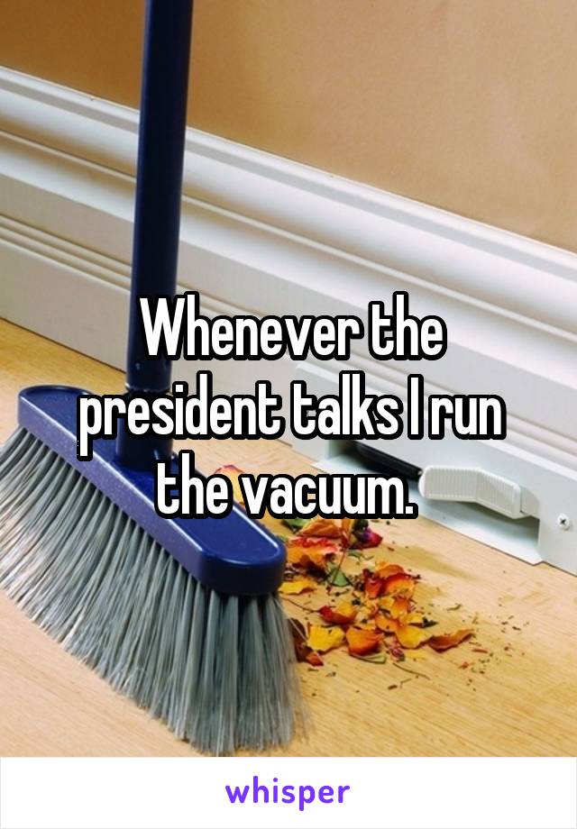 Whenever the president talks I run the vacuum. 