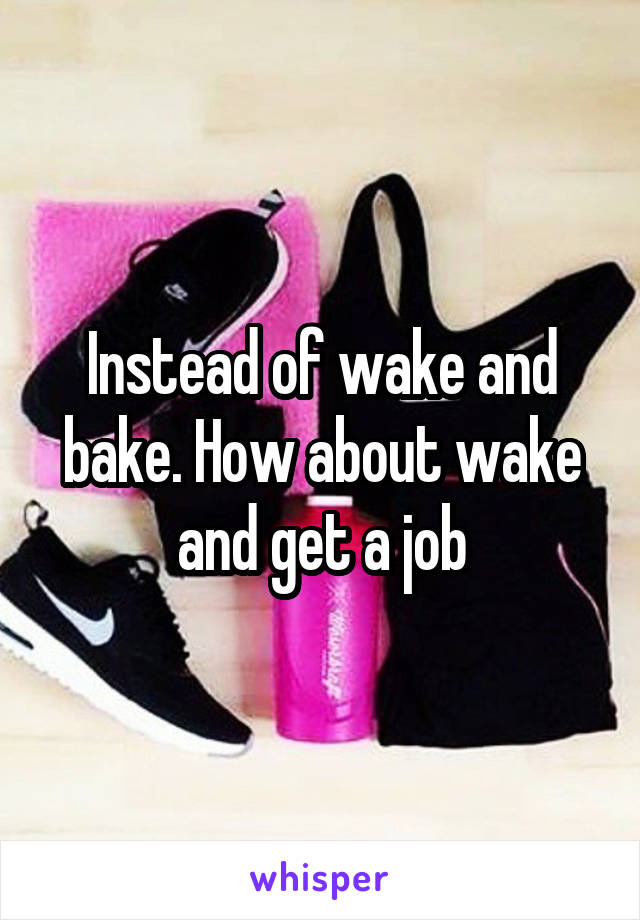 Instead of wake and bake. How about wake and get a job