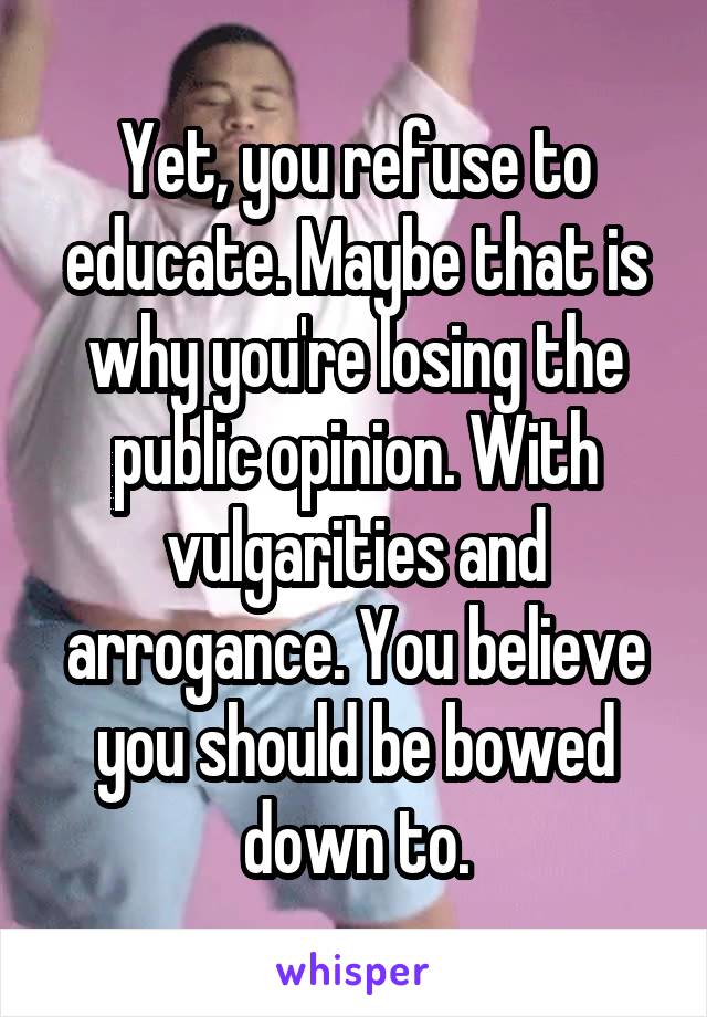 Yet, you refuse to educate. Maybe that is why you're losing the public opinion. With vulgarities and arrogance. You believe you should be bowed down to.