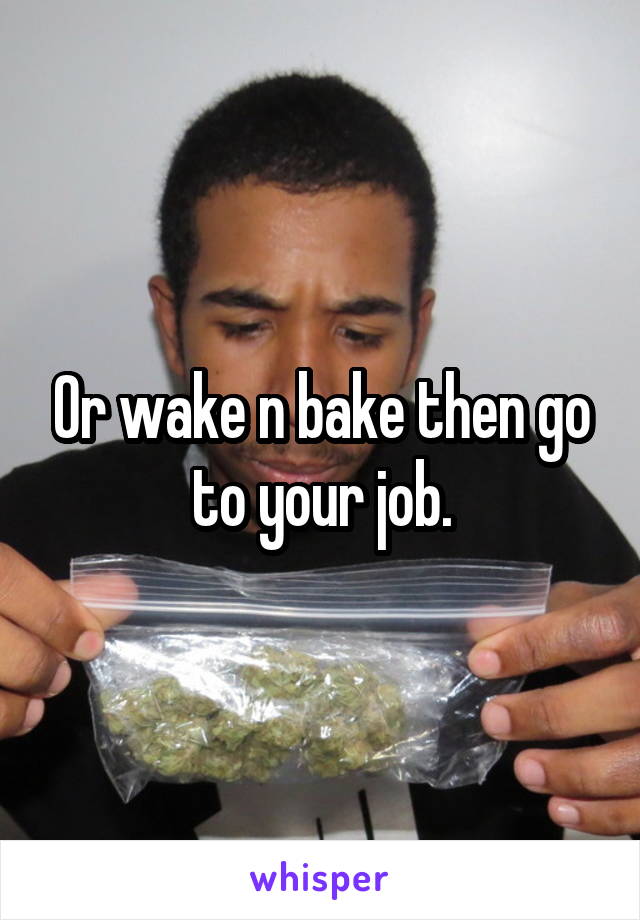 Or wake n bake then go to your job.