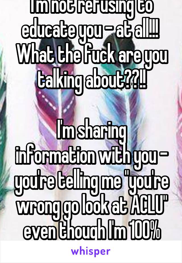 I'm not refusing to educate you - at all!!! 
What the fuck are you talking about??!!

I'm sharing information with you - you're telling me "you're wrong go look at ACLU" even though I'm 100% right 